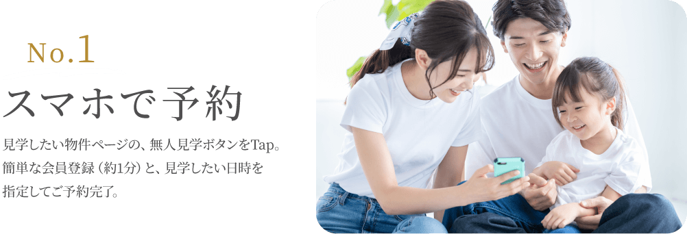 No.1 スマホで予約 見学したい物件ページの、無人見学ボタンをTap。簡単な会員登録（約1分）と、見学したい日時を指定してご予約完了。