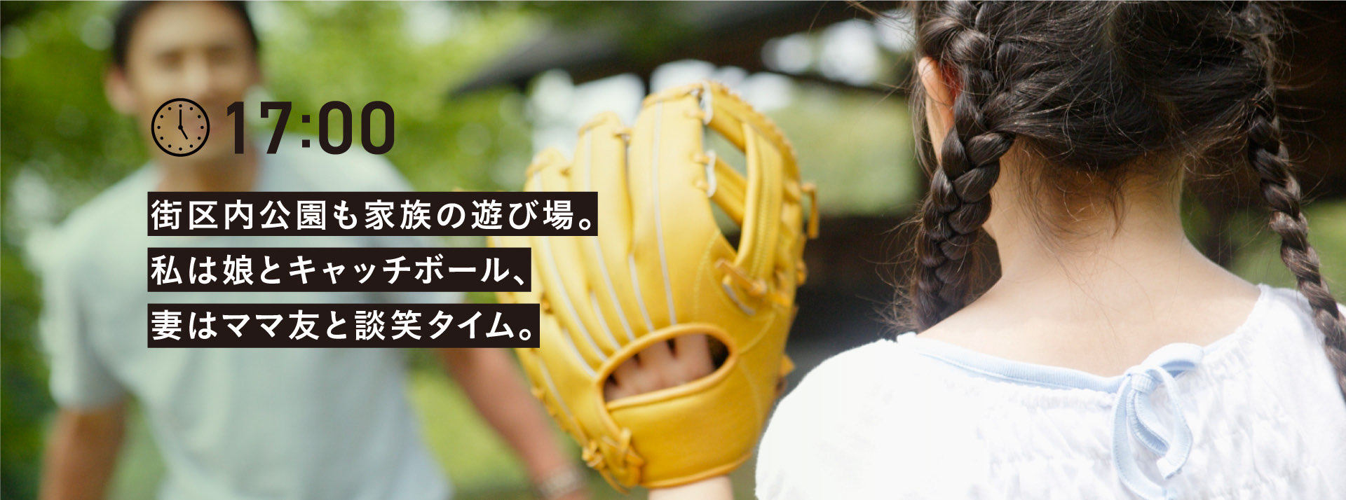 17:00 街区内公園も家族の遊び場。
        私は娘とキャッチボール、
        妻はママ友と談笑タイム。