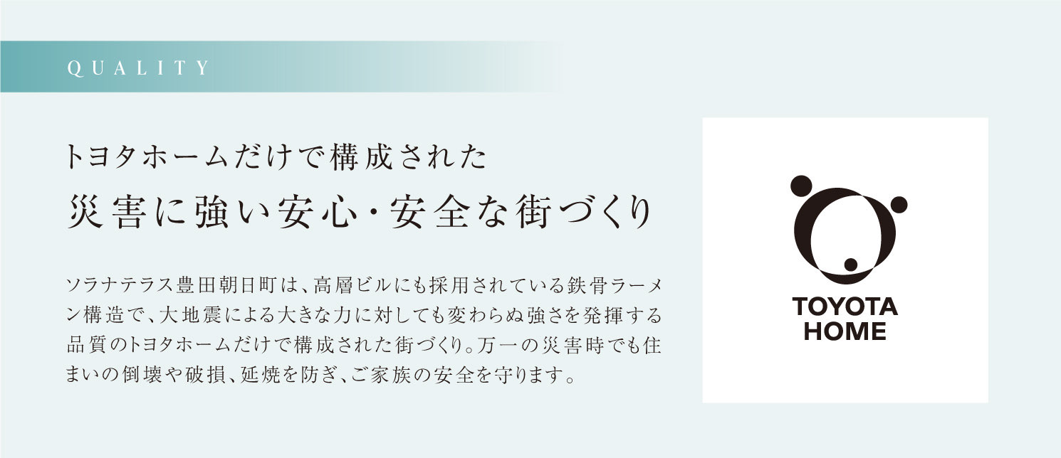 QUALITY トヨタホームだけで構成された災害に強い安心・安全な街づくり　（仮称）豊田朝日町プロジェクトは、高層ビルにも採用されている鉄骨ラーメン構造で、大地震による大きな力に対しても変わらぬ強さを発揮する品質のトヨタホームだけで構成された街づくり。万一の災害時でも住まいの倒壊や破損、延焼を防ぎ、ご家族の安全を守ります。