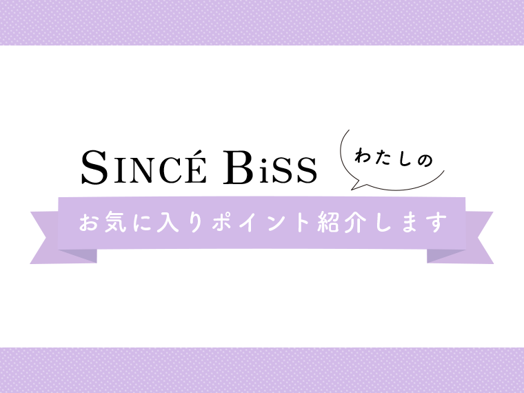 「SINCÉ BiSS」わたしの、お気に入りポイント紹介します